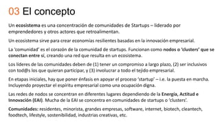 Un ecosistema es una concentración de comunidades de Startups – liderado por
emprendedores y otros actores que retroalimentan.
Un ecosistema sirve para crear economías resilientes basadas en la innovación empresarial.
La ‘comunidad’ es el corazón de la comunidad de startups. Funcionan como nodos o ‘clusters’ que se
conectan entre sí, creando una red que resulta en un ecosistema.
Los líderes de las comunidades deben de (1) tener un compromiso a largo plazo, (2) ser inclusivos
con tod@s los que quieran participar, y (3) involucrar a todo el tejido empresarial.
En etapas iniciales, hay que poner énfasis en apoyar el proceso ‘startup’ – i.e. la puesta en marcha.
Incluyendo proyectar el espíritu empresarial como una ocupación digna.
Las redes de nodos se concentran en diferentes lugares dependiendo de la Energía, Actitud e
Innovación (EAI). Mucha de la EAI se concentra en comunidades de startups o ‘clusters’.
Comunidades: residentes, minorista, grandes empresas, software, internet, biotech, cleantech,
foodtech, lifestyle, sostenibilidad, industrias creativas, etc.
03 El concepto
 