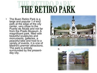 •   The Buen Retiro Park is a
    large and popular 1.4 km2
    park at the edge of the city
    center, very close to the
    Puerta de Alcalá and not far
    from the Prado Museum. A
    magnificent park, filled with
    beautiful sculptures and
    monuments, galleries, a
    peaceful lake and host to a
    variety of events, it is one of
    Madrid's premier attractions.
    The park is entirely
    surrounded by the present-
    day city.
 