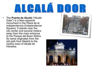• The Puerta de Alcalá ("Alcalá
  Gate") is a Neo-classical
  monument in the Plaza de la
  Independencia (Independence
  Square). It stands near the
  city center and several meters
  away from the main entrance
  to the Parque del Buen Retiro.
  Its name originates from the
  old path from Madrid to the
  nearby town of Alcalá de
  Henares.
 