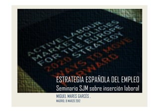 ESTRATEGIA ESPAÑOLA DEL EMPLEO
Seminario SJM sobre inserción laboral
MIGUEL MARES GARCÉS ,
MADRID, 8 MARZO 2012
 