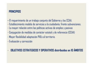 PRINCIPIOS

- El requerimiento de un trabajo conjunto del Gobierno y las CCAA.
- Establecimiento modelo de servicios a la ciudadanía, frente subvenciones.
- La mayor relación entre las políticas activas de empleo y pasivas
- Conjugación de medidas de carácter estatal y de referencia (CCAA)
- Mayor flexibilidad adaptación PAEs al territorio.
- Evaluación y corrección

- OBJETIVOS ESTRATEGICOS Y OPERATIVOS distribuidos en 10 ÁMBITOS
 
