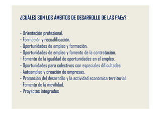 ¿CUÁLES SON LOS ÁMBITOS DE DESARROLLO DE LAS PAEs?

- Orientación profesional.
- Formación y recualificación.
- Oportunidades de empleo y formación.
- Oportunidades de empleo y fomento de la contratación.
- Fomento de la igualdad de oportunidades en el empleo.
- Oportunidades para colectivos con especiales dificultades.
- Autoempleo y creación de empresas.
- Promoción del desarrollo y la actividad económica territorial.
- Fomento de la movilidad.
- Proyectos integrados
 