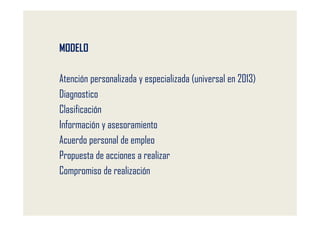 MODELO

Atención personalizada y especializada (universal en 2013)
Diagnostico
Clasificación
Información y asesoramiento
Acuerdo personal de empleo
Propuesta de acciones a realizar
Compromiso de realización
 