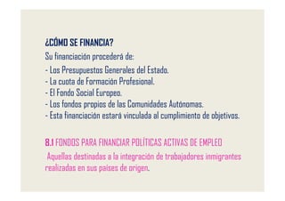 ¿CÓMO SE FINANCIA?
Su financiación procederá de:
- Los Presupuestos Generales del Estado.
- La cuota de Formación Profesional.
- El Fondo Social Europeo.
- Los fondos propios de las Comunidades Autónomas.
- Esta financiación estará vinculada al cumplimiento de objetivos.

8.1 FONDOS PARA FINANCIAR POLÍTICAS ACTIVAS DE EMPLEO
 Aquellas destinadas a la integración de trabajadores inmigrantes
realizadas en sus países de origen.
 