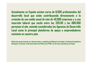 Actualmente en España existen cerca de 8.000 profesionales del
desarrollo local que están contribuyendo directamente a la
creación de una media anual de más de 40.000 empresas y a una
inserción laboral que oscila entre las 320.00 y las 680.000
personas al año, estando consideradas las Agencias de Desarrollo
Local como la principal plataforma de apoyo a emprendedores
existente en nuestro país .

Elaboración propia tomando con referencia datos y estadísticas del Ministerio de Empleo, la Federación Española de
Municipios y Provincias, la Dirección General de Política de la PYME y los Servicios Autonómicos de Empleo.
 