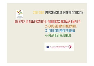 2011-2012 PRESENCIA & INTERLOCUCION

ADLYPSE 10 ANIVERSARIO: 1.-POLITICAS ACTIVAS EMPLEO
                        2.-EXPOSICION ITINERANTE
                        3.-COLEGIO PROFESIONAL
                        4.-PLAN ESTRATEGICO
 