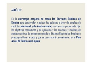 ¿QUÉ ES?

Es la estrategia conjunta de todos los Servicios Públicos de
Empleo para desarrollar y aplicar las políticas a favor del empleo; de
carácter plurianual y de ámbito estatal, es el marco que permite fijar
los objetivos económicos y de ejecución y las acciones y medidas de
políticas activas de empleo que desde el Sistema Nacional de Empleo se
propongan llevar a cabo y que se concretarán, anualmente, en el Plan
Anual de Política de Empleo.
 