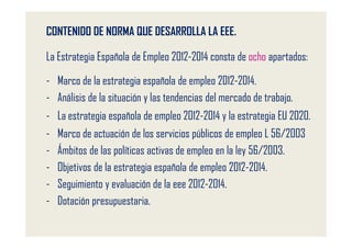 CONTENIDO DE NORMA QUE DESARROLLA LA EEE.

La Estrategia Española de Empleo 2012-2014 consta de ocho apartados:

- Marco de la estrategia española de empleo 2012-2014.
- Análisis de la situación y las tendencias del mercado de trabajo.
- La estrategia española de empleo 2012-2014 y la estrategia EU 2020.
-   Marco de actuación de los servicios públicos de empleo L 56/2003
-   Ámbitos de las políticas activas de empleo en la ley 56/2003.
-   Objetivos de la estrategia española de empleo 2012-2014.
-   Seguimiento y evaluación de la eee 2012-2014.
-   Dotación presupuestaria.
 