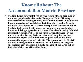 Know all about: The
  Accommodation Madrid Province
• Madrid being the capital city of Spain, has always been one of
  the most populated cities in the European Union. The city is
  considered to be among the major financial centers of Spain and
  boasts a number of world class facilities which makes Madrid
  the most developed city in entire Europe. The wonderful city of
  Madrid is decorated with amazing buildings and world class
  hotels which highlights the luxurious lifestyle of the city. Madrid
  is basically considered to be the most favorable place for the
  tourists to visit during their vacations and acquire the best
  memorable experience which can be preserved as the most
  memorable experience of their life. The apartments in Madrid
  are one of the greatest attractions for all tourists visiting the
  spectacular city of Madrid, simply because of the large list of
  facilities which are offered by them.
 