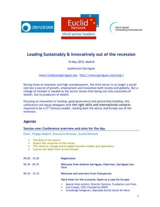 Leading Sustainably & Innovatively out of the recession
                                  10 May 2010, Madrid

                                  Auditorium Garrigues

            (www.fundaciongarrigues.org - http://www.garrigues.com/eng/)


During times of recession and high unemployment, the third sector is no longer a social
cost but a source of growth, employment and innovation both locally and globally. But a
change of mindset is needed as the sector moves from being not only consumers of
wealth, but to producers of wealth

Focusing on innovation in funding, good governance and partnership building, this
conference will equip delegates with the right skills and international contacts
required to be a 21st Century Leader, leading both the sector and Europe out of the
recession.


Agenda
Session one: Conference overview and aims for the day
Chair: Filippo Addarii, Executive Director, Euclid Network

   •   The Role of the sector
   •   Impact the recession of the sector
   •   The need for change and to adapt business models and operations
   •   Lessons for Spain from across Europe


09.00 – 10.30                Registration

09.30 – 09.35                Welcome from Antonio Garrigues, Chairman, Garrigues Law
                             Firm

09.35 – 10.10                Welcome and overview from Chairperson

                             Hard times for the economy: Spain as a case for Europe
                             •   Ignacio Velo Antolin, Director General, Fundacion Luis Vives
                             •   Luis Crespo, CEO, Foundacion ONCE
                             •   Covadonga Solaguren, Diputada Acción Social de Alava

                                                                                                1
 