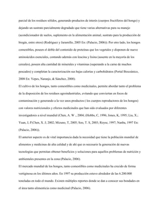 parcial de los residuos sólidos, generando productos de interés (cuerpos fructíferos del hongo) y
dejando un sustrato parcialmente degradado que tiene varias alternativas para su manejo
(acondicionador de suelos, suplemento en la alimentación animal, sustrato para la producción de
biogás, entre otros) (Rodríguez y Jaramillo, 2005 En: (Palacio, 2006)). Por otro lado, los hongos
comestibles, poseen el doble del contenido de proteínas que los vegetales y disponen de nueve
aminoácidos esenciales, contando además con leucina y lisina (ausente en la mayoría de los
cereales), poseen alta cantidad de minerales y vitaminas (superando a la carne de muchos
pescados) y completan la caracterización sus bajas calorías y carbohidratos (Portal Bioceánico,
2008 En: Yepes, Naranjo, & Sánchez, 2008).
El cultivo de los hongos, tanto comestibles como medicinales, permite abordar tanto el problema
de la disposición de los residuos agroindustriales, evitando que conviertan en focos de
contaminación y generando a la vez unos productos ( los cuerpos reproductores de los hongos)
con valores nutricionales y efectos medicinales que han sido evaluados por diferentes
investigadores a nivel mundial (Chen, A. W ., 2004; (Hobbs, C, 1996; Jones, K, 1995; Liu, X.;
Yuan, J, P;Chen, X. J; 2002; Mizuno, T, 2005; Soo, T. S, 2003; Royse, 1997; Nanba, 1997 En:
(Palacio, 2006)).
El anterior aspecto es de vital importancia dada la necesidad que tiene la población mundial de
alimentos y medicinas de alta calidad y de ahí que es necesario la generación de nuevas
tecnologías que permitan obtener beneficios y soluciones para aquellos problemas de nutrición y
ambientales presentes en la zona (Palacio, 2006).
El mercado mundial de los hongos, tanto comestibles como medicinales ha crecido de forma
vertiginosa en los últimos años. En 1997 su producción estuvo alrededor de las 6.200.000
toneladas en todo el mundo. Existen múltiples reportes donde se dan a conocer sus bondades en
el área tanto alimenticia como medicinal (Palacio, 2006).
 