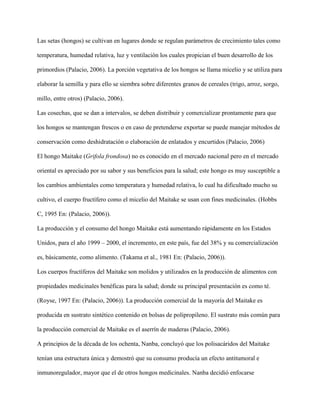 Las setas (hongos) se cultivan en lugares donde se regulan parámetros de crecimiento tales como
temperatura, humedad relativa, luz y ventilación los cuales propician el buen desarrollo de los
primordios (Palacio, 2006). La porción vegetativa de los hongos se llama micelio y se utiliza para
elaborar la semilla y para ello se siembra sobre diferentes granos de cereales (trigo, arroz, sorgo,
millo, entre otros) (Palacio, 2006).
Las cosechas, que se dan a intervalos, se deben distribuir y comercializar prontamente para que
los hongos se mantengan frescos o en caso de pretenderse exportar se puede manejar métodos de
conservación como deshidratación o elaboración de enlatados y encurtidos (Palacio, 2006)
El hongo Maitake (Grifola frondosa) no es conocido en el mercado nacional pero en el mercado
oriental es apreciado por su sabor y sus beneficios para la salud; este hongo es muy susceptible a
los cambios ambientales como temperatura y humedad relativa, lo cual ha dificultado mucho su
cultivo, el cuerpo fructífero como el micelio del Maitake se usan con fines medicinales. (Hobbs
C, 1995 En: (Palacio, 2006)).
La producción y el consumo del hongo Maitake está aumentando rápidamente en los Estados
Unidos, para el año 1999 – 2000, el incremento, en este país, fue del 38% y su comercialización
es, básicamente, como alimento. (Takama et al., 1981 En: (Palacio, 2006)).
Los cuerpos fructíferos del Maitake son molidos y utilizados en la producción de alimentos con
propiedades medicinales benéficas para la salud; donde su principal presentación es como té.
(Royse, 1997 En: (Palacio, 2006)). La producción comercial de la mayoría del Maitake es
producida en sustrato sintético contenido en bolsas de polipropileno. El sustrato más común para
la producción comercial de Maitake es el aserrín de maderas (Palacio, 2006).
A principios de la década de los ochenta, Nanba, concluyó que los polisacáridos del Maitake
tenían una estructura única y demostró que su consumo producía un efecto antitumoral e
inmunoregulador, mayor que el de otros hongos medicinales. Nanba decidió enfocarse
 