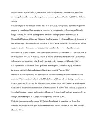 exclusivamente en el Maitake y, junto a otros científicos japoneses, comenzó la extracción de
diversos polisacáridos para probar su potencial inmunoregulador. (Tanaka H, 2004 En: (Palacio,
2006)).
Una investigación realizada en nuestro país, en el año 2006, y que para su momento era pionera,
pues no se conocían publicaciones en su momento de otros estudios realizados de cultivos del
hongo Maitake, fue llevada a cabo por una estudiante de Ingeniería de Alimentos de la
Universidad Nacional Abierta y a Distancia, donde se evaluó el cultivo del hongo G. frondosa, la
cual es una cepa Americana que fue donada en el año 2002 a Cenicafé. La evaluación del cultivo
se realizó en cinco formulaciones las cuales fueron elaboradas con los subproductos más
abundantes de la zona cafetera y a las condiciones ambientales reinantes en el Centro Nacional de
Investigaciones del Café (Cenicafé), sitio en el cual se realizó la experimentación. Los sustratos
utilizados fueron: aserrín del talle del café, pulpa de café y borra de café (Palacio, 2006).
Los suplementos se utilizaron como aportantes de nitrógeno (Salvado de trigo), de carbono
(azúcar) y como acondicionadores de pH (yeso y carbonato) (Palacio, 2006).
Dentro de las conclusiones de esa investigación, se tiene que la mejor formulación fue la que
contenía 40% de aserrín de tallo de café, 44% de borra y 13% de salvado de trigo, y en la que se
logró la obtención de cuerpos fructíferos, llegando hasta la etapa final. Además, se evidenció la
necesidad de incorporar suplementos en las formulaciones de cultivo para Maitake, ya que con la
formulación que no contenía suplementos, sólo aserrín de tallo de café, pulpa y borra de café, no
se logró obtener bloques en la etapa final del proceso (Palacio, 2006).
El rápido incremento en el consumo del Maitake ha reflejado la necesidad por desarrollar
fórmulas de sustrato eficaces para mejorar rendimiento, calidad y acortar el ciclo de la cosecha
(Palacio, 2006).
 