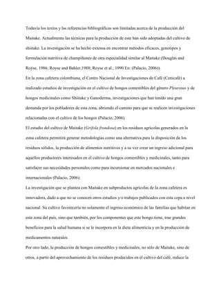 Todavía los textos y las referencias bibliográficas son limitadas acerca de la producción del
Maitake. Actualmente las técnicas para la producción de este han sido adoptadas del cultivo de
shiitake. La investigación se ha hecho extensa en encontrar métodos eficaces, genotipos y
formulación nutritiva de champiñones de otra especialidad similar al Maitake (Douglas and
Royse, 1986; Royse and Bahler,1988; Royse et al., 1990 En: (Palacio, 2006)).
En la zona cafetera colombiana, el Centro Nacional de Investigaciones de Café (Cenicafé) a
realizado estudios de investigación en el cultivo de hongos comestibles del género Pleurotus y de
hongos medicinales como Shiitake y Ganoderma, investigaciones que han tenido una gran
demanda por los pobladores de esta zona, abriendo el camino para que se realicen investigaciones
relacionadas con el cultivo de los hongos (Palacio, 2006).
El estudio del cultivo de Maitake (Grifola frondosa) en los residuos agrícolas generados en la
zona cafetera permitirá generar metodologías como una alternativa para la disposición de los
residuos sólidos, la producción de alimentos nutritivos y a su vez crear un ingreso adicional para
aquellos productores interesados en el cultivo de hongos comestibles y medicinales, tanto para
satisfacer sus necesidades personales como para incursionar en mercados nacionales e
internacionales (Palacio, 2006).
La investigación que se plantea con Maitake en subproductos agrícolas de la zona cafetera es
innovadora, dado a que no se conocen otros estudios y/o trabajos publicados con esta cepa a nivel
nacional. Su cultivo favorecería no solamente el ingreso económico de las familias que habitan en
esta zona del país, sino que también, por los componentes que este hongo tiene, trae grandes
beneficios para la salud humana si se le incorpora en la dieta alimenticia y en la producción de
medicamentos naturales.
Por otro lado, la producción de hongos comestibles y medicinales, no sólo de Maitake, sino de
otros, a partir del aprovechamiento de los residuos producidos en el cultivo del café, reduce la
 