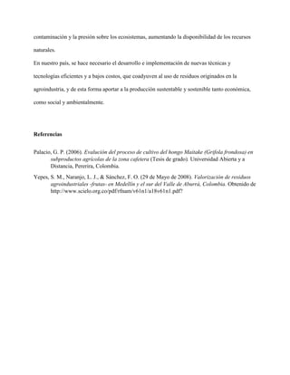 contaminación y la presión sobre los ecosistemas, aumentando la disponibilidad de los recursos
naturales.
En nuestro país, se hace necesario el desarrollo e implementación de nuevas técnicas y
tecnologías eficientes y a bajos costos, que coadyuven al uso de residuos originados en la
agroindustria, y de esta forma aportar a la producción sustentable y sostenible tanto económica,
como social y ambientalmente.
Referencias
Palacio, G. P. (2006). Evalución del proceso de cultivo del hongo Maitake (Grifola frondosa) en
subproductos agrícolas de la zona cafetera (Tesis de grado). Universidad Abierta y a
Distancia, Pererira, Colombia.
Yepes, S. M., Naranjo, L. J., & Sánchez, F. O. (29 de Mayo de 2008). Valorización de residuos
agroindustriales -frutas- en Medellín y el sur del Valle de Aburrá, Colombia. Obtenido de
http://www.scielo.org.co/pdf/rfnam/v61n1/a18v61n1.pdf?
 