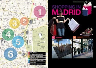 MADRID: FROM AMERICAN TO AMERICAN

c

SHOPPING IN

24

MADRID
Madrid boasts a myriad of neighborhoods
in which you can spend a few unforgettable days shopping. You will find
everything here, from international luxury boutiques of leading fashion labels to stores
selling the most alternative
designs and others offering
more traditional items.

c

01

1

Chueca, Fuencarral

4

SOL open 365 days

5

Barrio de las Letras

6

LAVAPIÉS

c

SHOPPING CENTERS

Almirante, Piamonte,
Argensola

Almirante, Piamonte...

3

02

Salamanca

2

Salamanca

Madrid’s famous Golden Mile, the area comprising such
exclusive streets as Ortega y Gasset, Serrano, Goya, Jorge
Juan and Villanueva is home to the world’s most prestigious
fashion brands.
f Serrano / Goya / Velázquez / Núñez de Balboa

These three streets and the area surrounding them from
one of the most charming areas in Madrid, which accommodates leading labels interspersed with a small
multibrand stores.
f Chueca / Colón / Alonso Martínez

25

 