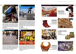 MADRID: FROM AMERICAN TO AMERICAN

26

03

Chueca, Fuencarral

04

SOL

27

SHOPPING CENTERS

Moda Shopping
(Av. General Perón, 40)
f Santiago Bernabéu
c www.modashopping.com

ABC Serrano

Calle Fuencarral and the stretch known as Triball (between Calle Ballesta and Corredera Baja de San Pablo)
offer a large choice of the most varied fashion stores,
from leading labels of casual wear to a wide selection of
vintage clothes.
f Chueca / Tribunal / Gran Vía / Callao

05

Barrio de las Letras

The area around Puerta del Sol, between Gran Vía, Calle
Preciados and Calle Arenal, forms a fashionable and diverse
shopping district lined with large department stores and
popular fashion chains. It is also home to many traditional
establishments, some even a century old, offering an array of products such as classical guitars, Spanish fans
and mantillas.
Open 365 days
f Sol / Ópera / Callao / Gran Vía

06

(Calle Serrano, 61)
f Núñez de Balboa
f Rubén Darío
c www.abcserrano.com

Lavapiés

El Jardín de Serrano
(Calle Goya, 4)
f Serrano
f Velázquez
c www.jardindeserrano.es

This charming neighborhood lies between Plaza Santa Ana,
Calle Huertas and Calle Atocha. It is home to both avantgarde stores and more traditional establishments such as
silversmiths, jewellers, antique stores and bookshops.
f Sol / Sevilla / Atocha / Antón Martín

The streets of this multicultural and colorful neighborhood accommodate a large selection of shops: from
traditional establishments to stores selling all sorts
of products, like food and craftworks, from different
countries around the world.
f Lavapiés

Príncipe Pío
(Paseo de la Florida)
next to Plaza de España
f Príncipe Pío
c www.ccprincipepio.com

 