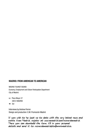 MADRID: FROM AMERICAN TO AMERICAN
MADRID TOURIST BOARD
Economy, Employment and Citizen Participation Department
City of Madrid
h Plaza Mayor 27
28012 MADRID
f Sol

Interviews by Andrew Ferren
Design and production: E.M. Promoción Madrid

If you wish to be kept up to date with the very latest news and
events from Madrid, register at www.esmadrid.com/recuerdamadrid.
There you can download the form, fill in your personal
details and send it to recuerdamadridptm@munimadrid.es.

 