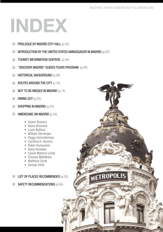 MADRID: FROM AMERICAN TO AMERICAN

index
Prologue by Madrid City Hall (p.02)	
						
INTRODUCTION by THE United States AMBASSADOR in Madrid (p.03)
Tourist information centers (p.04)
“DISCOVER MADRID” GUIDED TOURS PROGRAM (p.05)
					
Historical background (p.06)
Routes around the city (p.10)
							
not to be missed in Madrid (p.14)				
						
Dining out (p.22)
							
Shopping in Madrid	 (p.24)
AMERICANS ON MADRID (p.28)
•
•
•
•
•
•
•
•
•
•
•
•

Seann Brackin
Adam Bresnick	
Louis Bullock
William Derrenger
Peggy Gennatiempo	
Carolina A. Herrera
Robin Hunsucker
Dana Knowles
Cavan Mahony Linde
Thomas Middleton
Matthew Scott
George Stolz

List of places recommended (p.52)
	
Safety recommendations (p.64)

 