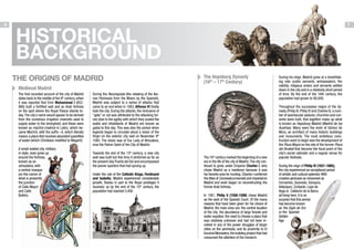 MADRID: FROM AMERICAN TO AMERICAN

6

7

HISTORICAL
BACKGROUND
The Origins of Madrid

The Hapsburg Dynasty
(16th – 17th Century)

Medieval Madrid
The first recorded account of the city of Madrid
dates back to the middle of the 9th century, when
it was reported that Emir Muhammad I (852886) built a fortified wall and an Arab fortress
on the spot where the Royal Palace stands today. The city´s name would appear to be derived
from the numerous irrigation channels used to
supply water to the stronghold, and these were
known as machrá (matrice in Latin), which became Machrit, with the suffix –it, which literally
means a place that receives abundant quantities
of water (which Christians modified to Magerit).
A small walled city, military
in style, soon grew up
around the fortress,
known as an
almudaina, with
a central mosque
(on the corner of
what is presently
the junction
of Calle Mayor
and Calle
Bailén).

During the Reconquista (the retaking of the Iberian Peninsula from the Moors by the Spanish),
Madrid was subject to a series of attacks that
came to an end when in 1083, Alfonso VI finally
took the city. During the attacks, the nickname of
“gato” or cat was attributed to the attacking forces (due to the agility with which they scaled the
walls) and inhabitants of Madrid are known as
gatos to this day. This was also the period when
legends began to circulate about a vision of the
Virgin on the exterior city wall on November 9th
1085. The vision was of Our Lady of Almudena,
now the Patron Saint of the City of Madrid.
Towards the end of the 13th century, a new city
wall was built but this time it stretched as far as
the present-day Puerta del Sol and encompassed
the poorer quarters that had sprung up.
Under the rule of the Catholic Kings, Ferdinand
and Isabella, Madrid experienced considerable
growth, thanks in part to the Royal privileges it
received, so by the end of the 15th century, the
population had reached 3,400.

The 16th century marked the beginning of a new
era in the life of the city of Madrid. The city continued to grow under Emperor Charles I, who
chose Madrid as a residence because it was
his favorite area for hunting. Charles I conferred
the titles of Coronada (crowned) and Imperial on
Madrid and work began on reconstructing the
former Arab fortress.
In 1561, Philip II (1556-1598) chose Madrid
as the seat of the Spanish Court. Of the many
reasons that have been given for his choice of
Madrid, the main ones are: the central location
of the city; the abundance of large forests and
water supplies; the need to choose a place that
was relatively unknown and had not been involved in any of the power struggles of larger
cities on the peninsula; and its proximity to El
Escorial Monastery, the building project that had
consumed the attention of the monarch.

During his reign, Madrid grew at a breathtaking rate: public servants, ambassadors, the
nobility, religious orders and servants settled
down in the city and in a relatively short period
of time. By the end of the 16th century, the
population had grown to 90,000.
Throughout the successive reigns of the dynasty (Philip III, Philip IV and Charles II), a number of spectacular palaces, churches and convents were built, that together make up what
is known as Hapsburg Madrid (Madrid de los
Austrias). Many were the work of Gómez de
Mora, an architect of many historic buildings
and monuments. The most ambitious construction work to begin was the development of
the Plaza Mayor on the site of the former Plaza
del Arrabal that became the focal point of the
city’s social calendar and a regular venue for
popular festivals.
During the reign of Philip IV (1621-1665),
the city experienced an exceptional period
of artistic and cultural splendor. With
creative geniuses as renowned as
Cervantes, Quevedo, Góngora,
Velázquez, Zurbarán, Lope de
Vega or Calderón de la Barca
all living here, it is no
surprise that this period
has become known
as the Siglo de Oro
or the Spanish
Golden
Age.

 