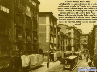 Calle de Toledo. Hacia 1890 La fotografía recoge un instante de la vida cotidiana de la calle de Toledo, en el tramo que va desde la Plaza Mayor hasta el final de Puerta Cerrada. En la fotografía antigua se aprecia el tranvía 66 camino de la Plaza Mayor, al fondo, ajardinada. Cabe reseñar , que el tranvía está tirado por mulas. Hasta 1898,que comienza la electrificación de las líneas de tranvías, éstos eran de tracción animal 