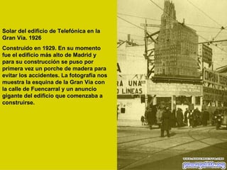Solar del edificio de Telefónica en la Gran Vía. 1926  Construido en 1929. En su momento fue el edificio más alto de Madrid y para su construcción se puso por primera vez un porche de madera para evitar los accidentes. La fotografía nos muestra la esquina de la Gran Vía con la calle de Fuencarral y un anuncio gigante del edificio que comenzaba a construirse.  