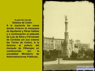 PLAZA DE COLÓN Estatua de Colón.  A la izquierda las casas donde vivieron la marquesa de Squilache y Pérez Galdós y a continuación el palacete de Luis de Silva y Fernández de Córdoba (en sus solares las Torres de Colón). A la derecha el palacio del marqués de Villamejor en construcción (en la actualidad Ministerio de Administraciones Públicas).   
