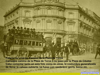Palacio de Linares. Camino de la Plaza de Toros  Carruajes camino de la Plaza de Toros a su paso por la Plaza de Cibeles Cabe comentar tanto en esta foto como en otras, la costumbre generalizada de llevar la cabeza cubierta, ya fuese con sombrero, gorra, boina etc.  