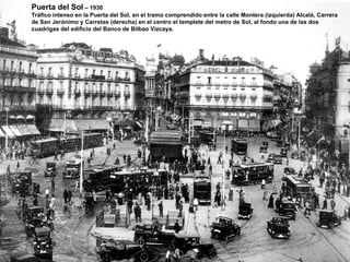 Puerta del Sol  – 1930 Tráfico intenso en la Puerta del Sol, en el tramo comprendido entre la calle Montera (izquierda) Alcalá, Carrera  de San Jerónimo y Carretas (derecha) en el centro el templete del metro de Sol, al fondo una de las dos cuadrigas del edificio del Banco de Bilbao Vizcaya. 