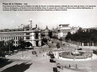 Plaza de la Cibeles  – 1928 Panorámica de la Plaza de la Cibeles y la calle de Alcalá. La fuente aparece rodeada de una verja de hierro, a la izquierda el Banco de España y al fondo el Circulo de Bellas Artes, la cúpula de La Unión y el Fenix (hoy edificio Metrópolis), el templete de Piaget, la torre esquinera de la Tabacalera Española y el Banco Central 