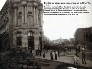 Derribo de casas para la apertura de la Gran Vía –  1912 En primer plano el edificio Metrópolis ya terminado, sede  entonces de la compañía del gas y el solar de la famosa Casa del Ataúd, al fondo el oratorio de Caballero de Gracia, edificio que se salvó de la piqueta y a la derecha los primeros inmuebles que se construyeron en la Gran Vía  