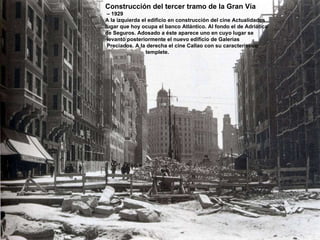 Construcción del tercer tramo de la Gran Vía –  1929 A la izquierda el edificio en construcción del cine Actualidades lugar que hoy ocupa el banco Atlántico. Al fondo el de Adriática de Seguros. Adosado a éste aparece uno en cuyo lugar se  levantó posteriormente el nuevo edificio de Galerías Preciados. A la derecha el cine Callao con su característico  templete. 