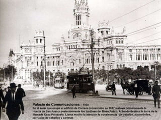 Palacio de Comunicaciones  – 1930 En el solar que ocupa el edificio de Correos (construido en 1917) estuvo primeramente la Huerta de San Juan y posteriormente los Jardines del Buen Retiro. Al fondo destaca la torre de la llamada Casa Palazuelo. Llama mucho la atención la coexistencia  de tranvías, automóviles,  carruajes de caballos y carretas 