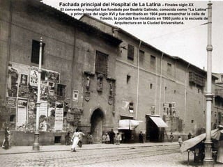 Fachada principal del Hospital de La Latina  – Finales siglo XX El convento y hospital fue fundado por Beatriz Galindo, conocida como “La Latina” a principios del siglo XVI y fue derribado en 1904 para ensanchar la calle de Toledo, la portada fue instalada en 1960 junto a la escuela de Arquitectura en la Ciudad Universitaria. 