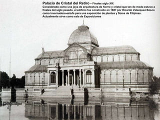 Palacio de Cristal del Retiro  – Finales siglo XIX Considerado como una joya de arquitectura de hierro y cristal que tan de moda estuvo a finales del siglo pasado, el edificio fue construido en 1887 por Ricardo Velazquez Bosco como invernadero-estufa para una exposición de plantas y flores de Filipinas. Actualmente sirve como sala de Exposiciones 