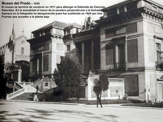 Museo del Prado  – 1930 El museo se terminó de construir en 1911 para albergar el Gabinete de Ciencias Naturales. En la actualidad el tramo de la escalera perpendicular a la fachada que Aparece en la fotografía ha desaparecido pues fue sustituido en 1945 por tres Puertas que acceden a la planta baja 