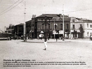 Glorieta de Cuatro Caminos  – 1912 La glorieta antes de ser instalada la fuente en el centro, a la izquierda la carretera de Francia (hoy Bravo Murillo) y a la derecha la calle de los Artistas, las casa que aparecen en la foto han sido sustituidas por grandes  edificios con oficinas bancarias en sus locales. 