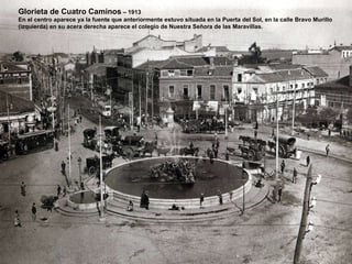 Glorieta de Cuatro Caminos  – 1913 En el centro aparece ya la fuente que anteriormente estuvo situada en la Puerta del Sol, en la calle Bravo Murillo  (izquierda) en su acera derecha aparece el colegio de Nuestra Señora de las Maravillas. 