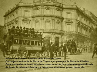 Palacio de Linares. Camino de la Plaza de Toros  Carruajes camino de la Plaza de Toros a su paso por la Plaza de Cibeles Cabe comentar tanto en esta foto como en otras, la costumbre generalizada de llevar la cabeza cubierta, ya fuese con sombrero, gorra, boina etc.  