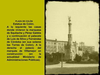 PLAZA DE COLÓN Estatua de Colón.  A la izquierda las casas donde vivieron la marquesa de Squilache y Pérez Galdós y a continuación el palacete de Luis de Silva y Fernández de Córdoba (en sus solares las Torres de Colón). A la derecha el palacio del marqués de Villamejor en construcción (en la actualidad Ministerio de Administraciones Públicas).   
