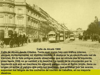 Calle de Alcalá 1900 Calle de Alcalá desde Cibeles. Tanto ayer como hoy con tráfico intenso, aunque, evidentemente, en distinta medida. A destacar la ya electrificada red de tranvías. En la foto antigua puede observarse que se circula por la izquierda, pues hasta 1926 no se cambió a la derecha. La razón de la circulación por la izquierda que aún se mantiene en algunos países como el Reino Unido, tiene su origen en evitar el peligro que para los peatones, que andaban por las aceras, suponían los látigos de los cocheros de coches de caballos, en su mayoría diestros. 