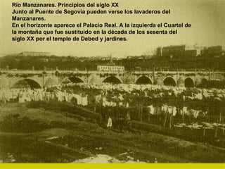 Río Manzanares. Principios del siglo XX Junto al Puente de Segovia pueden verse los lavaderos del Manzanares. En el horizonte aparece el Palacio Real. A la izquierda el Cuartel de la montaña que fue sustituido en la década de los sesenta del siglo XX por el templo de Debod y jardines. 