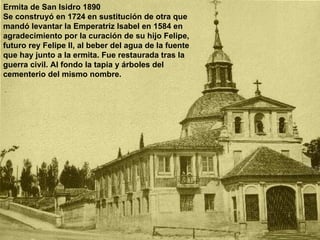 Ermita de San Isidro 1890 Se construyó en 1724 en sustitución de otra que mandó levantar la Emperatriz Isabel en 1584 en agradecimiento por la curación de su hijo Felipe, futuro rey Felipe II, al beber del agua de la fuente que hay junto a la ermita. Fue restaurada tras la guerra civil. Al fondo la tapia y árboles del cementerio del mismo nombre. 