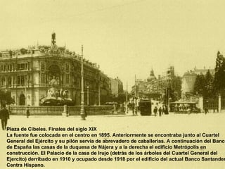 Plaza de Cibeles. Finales del siglo XIX La fuente fue colocada en el centro en 1895. Anteriormente se encontraba junto al Cuartel General del Ejército y su pilón servía de abrevadero de caballerías. A continuación del Banco de España las casas de la duquesa de Nájera y a la derecha el edificio Metrópolis en construcción. El Palacio de la casa de Irujo (detrás de los árboles del Cuartel General del Ejercito) derribado en 1910 y ocupado desde 1918 por el edificio del actual Banco Santander Centra Hispano.  