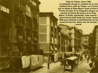 Calle de Toledo. Hacia 1890 La fotografía recoge un instante de la vida cotidiana de la calle de Toledo, en el tramo que va desde la Plaza Mayor hasta el final de Puerta Cerrada. En la fotografía antigua se aprecia el tranvía 66 camino de la Plaza Mayor, al fondo, ajardinada. Cabe reseñar , que el tranvía está tirado por mulas. Hasta 1898,que comienza la electrificación de las líneas de tranvías, éstos eran de tracción animal 