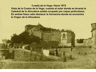 Cuesta de la Vega- Hacia 1875 Vista de la Cuesta de la Vega, cuando el solar donde se levanta la Catedral de la Almudena estaba ocupado por casas particulares. En ambas fotos cabe destacar la hornacina donde se encuentra la Virgen de la Almudena.  