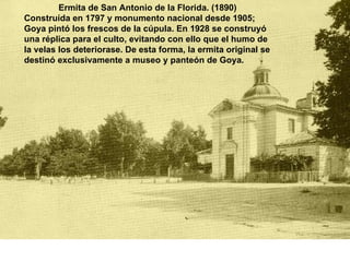 Ermita de San Antonio de la Florida. (1890)  Construída en 1797 y monumento nacional desde 1905; Goya pintó los frescos de la cúpula. En 1928 se construyó una réplica para el culto, evitando con ello que el humo de la velas los deteriorase. De esta forma, la ermita original se destinó exclusivamente a museo y panteón de Goya.  