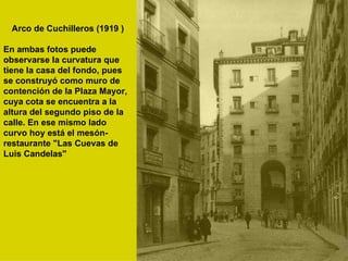 Arco de Cuchilleros (1919 ) En ambas fotos puede observarse la curvatura que tiene la casa del fondo, pues se construyó como muro de contención de la Plaza Mayor, cuya cota se encuentra a la altura del segundo piso de la calle. En ese mismo lado curvo hoy está el mesón-restaurante "Las Cuevas de Luis Candelas" 