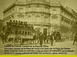 Palacio de Linares. Camino de la Plaza de Toros  Carruajes camino de la Plaza de Toros a su paso por la Plaza de Cibeles Cabe comentar tanto en esta foto como en otras, la costumbre generalizada de llevar la cabeza cubierta, ya fuese con sombrero, gorra, boina etc.  