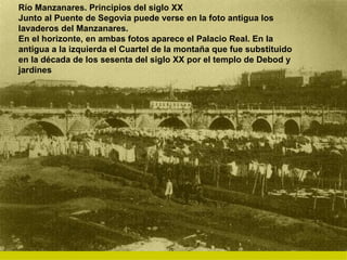 Río Manzanares. Principios del siglo XX Junto al Puente de Segovia puede verse en la foto antigua los lavaderos del Manzanares. En el horizonte, en ambas fotos aparece el Palacio Real. En la antigua a la izquierda el Cuartel de la montaña que fue substituido en la década de los sesenta del siglo XX por el templo de Debod y jardines 
